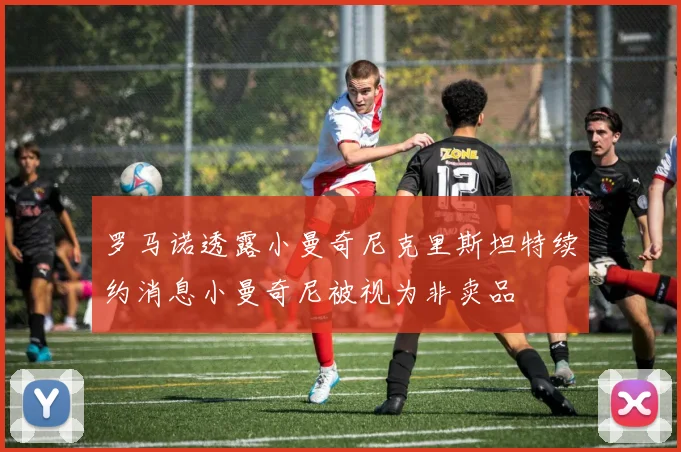 罗马诺透露小曼奇尼克里斯坦特续约消息小曼奇尼被视为非卖品