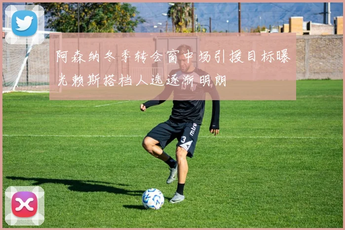 阿森纳冬季转会窗中场引援目标曝光赖斯搭档人选逐渐明朗
