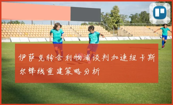 伊萨克转会利物浦谈判加速纽卡斯尔锋线重建策略分析