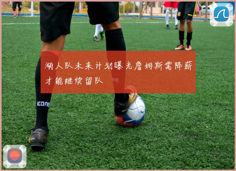 湖人队未来计划曝光詹姆斯需降薪才能继续留队