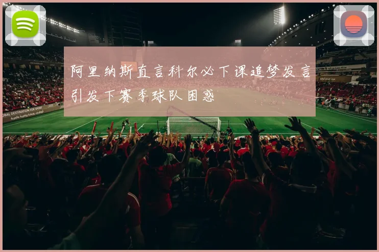 阿里纳斯直言科尔必下课追梦发言引发下赛季球队困惑