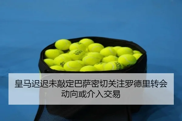 皇马迟迟未敲定巴萨密切关注罗德里转会动向或介入交易